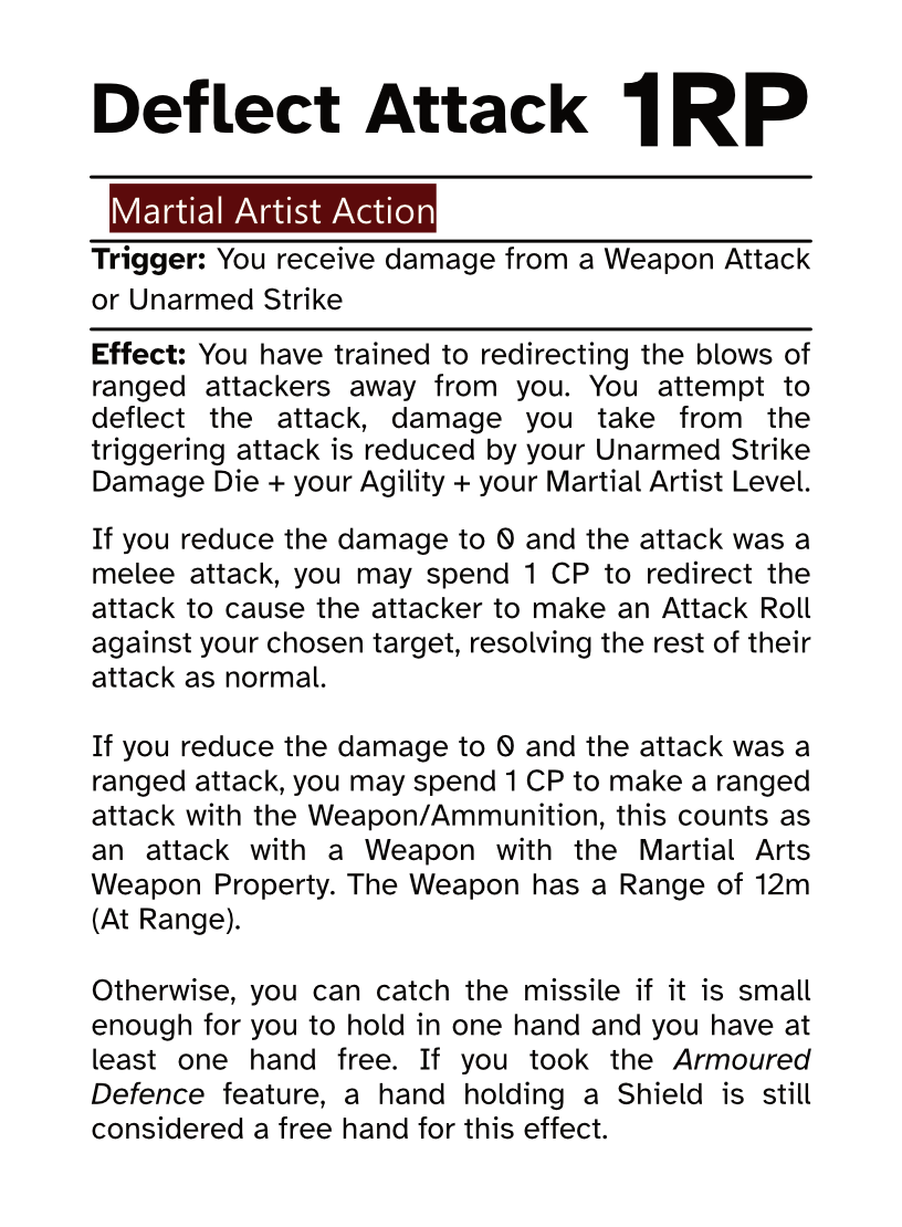 Martial Artist Reaction Card Deflect Attack RP Cost: 1RP Trigger: You receive damage from a Weapon Attack or Unarmed Strike Effect: You have trained to redirecting the blows of ranged attackers away from you. You attempt to deflect the attack, damage you take from the triggering attack is reduced by your Unarmed Strike Damage Die + your Agility + your Martial Artist Level. If you reduce the damage to 0 and the attack was a melee attack, you may spend 1 CP to redirect the attack to cause the attacker to make an Attack Roll against your chosen target, resolving the rest of their attack as normal. If you reduce the damage to 0 and the attack was a ranged attack, you may spend 1 CP to make a ranged attack with the Weapon/Ammunition, this counts as an attack with a Weapon with the Martial Arts Weapon Property. The Weapon has a Range of 12m (At Range). Otherwise, you can catch the missile if it is small enough for you to hold in one hand and you have at least one hand free. If you took the Armoured Defence feature, a hand holding a Shield is still considered a free hand for this effect.